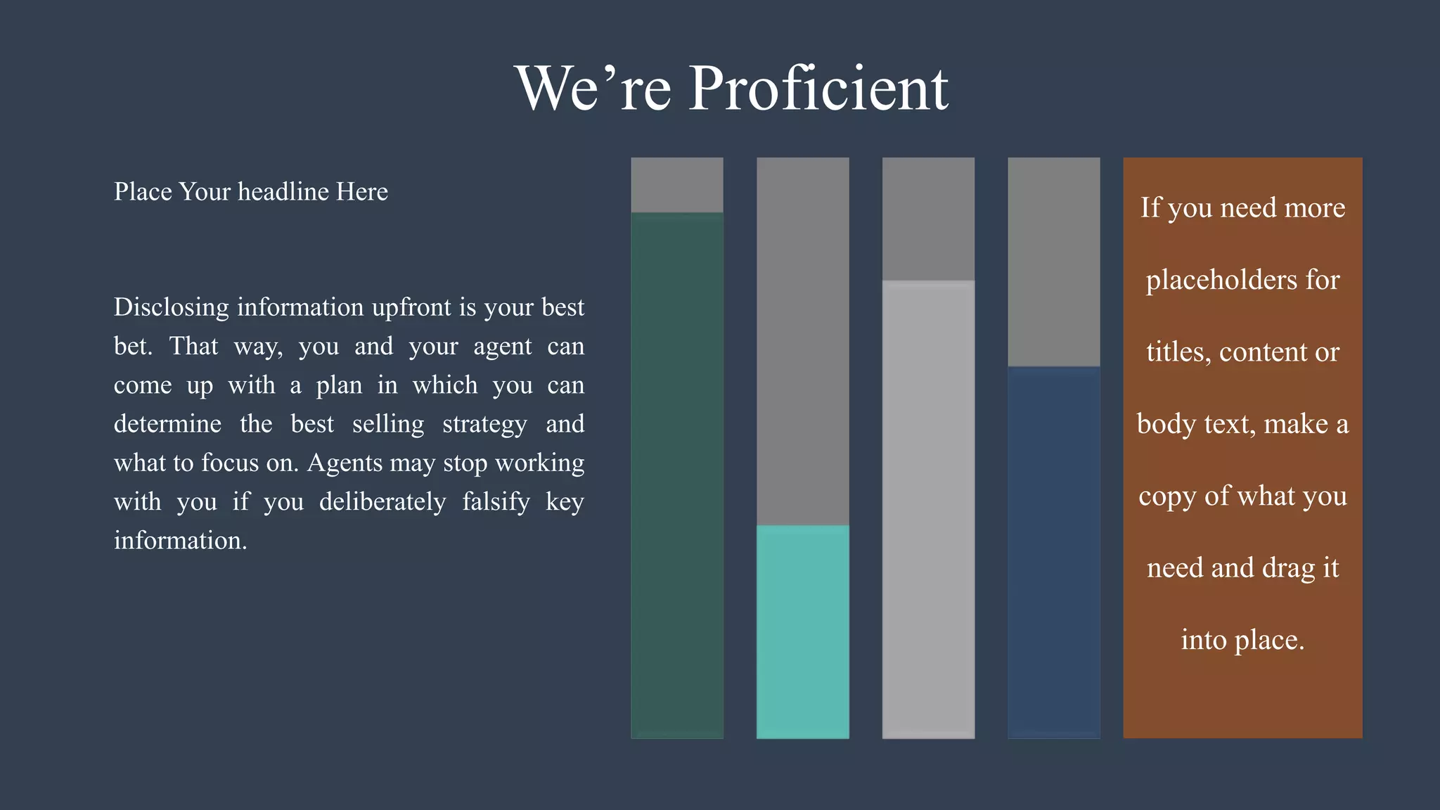 We’re Proficient
Disclosing information upfront is your best
bet. That way, you and your agent can
come up with a plan in which you can
determine the best selling strategy and
what to focus on. Agents may stop working
with you if you deliberately falsify key
information.
Place Your headline Here
If you need more
placeholders for
titles, content or
body text, make a
copy of what you
need and drag it
into place.
 