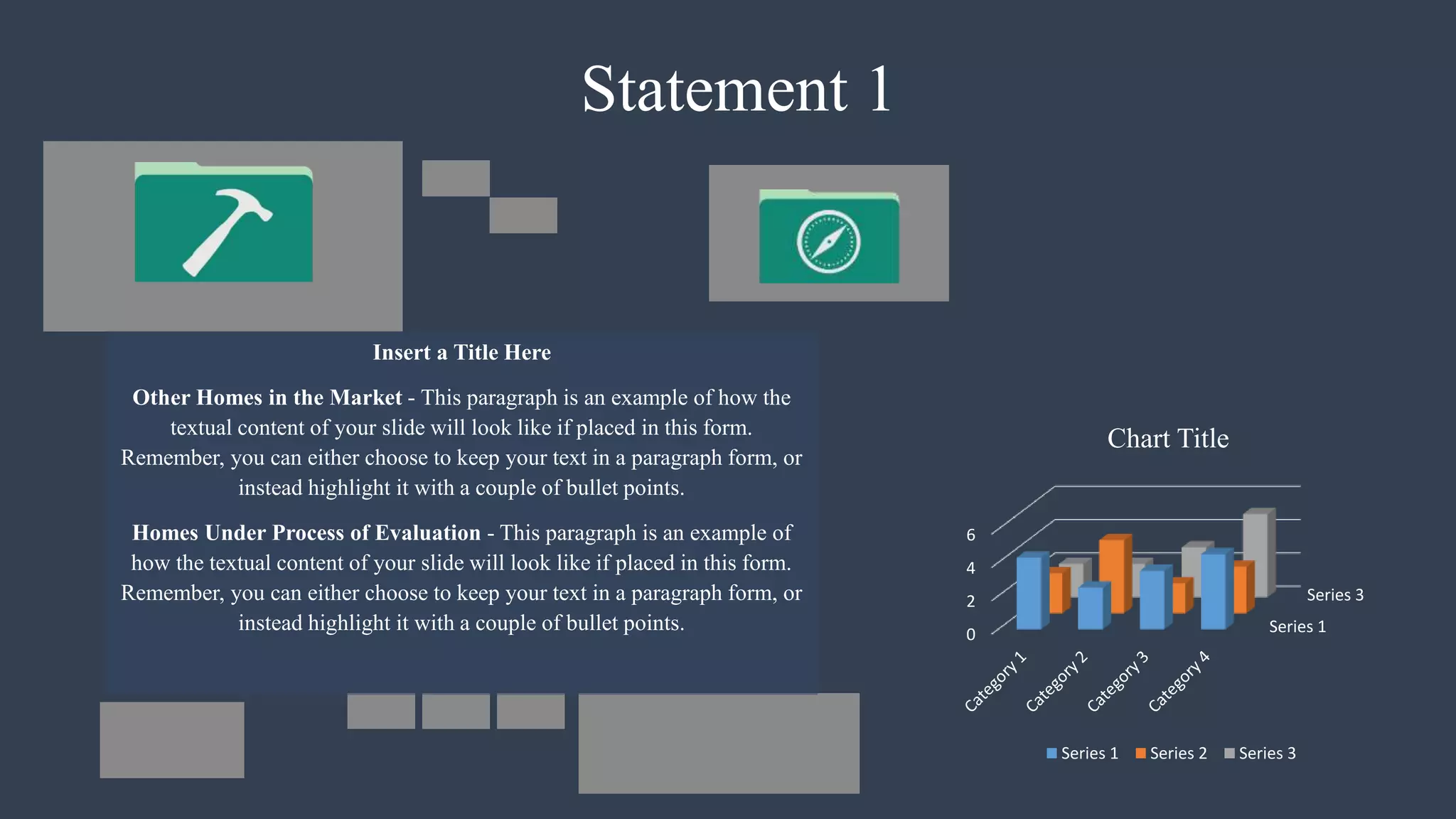 Statement 1
Insert a Title Here
Other Homes in the Market - This paragraph is an example of how the
textual content of your slide will look like if placed in this form.
Remember, you can either choose to keep your text in a paragraph form, or
instead highlight it with a couple of bullet points.
Homes Under Process of Evaluation - This paragraph is an example of
how the textual content of your slide will look like if placed in this form.
Remember, you can either choose to keep your text in a paragraph form, or
instead highlight it with a couple of bullet points. Series 1
Series 3
0
2
4
6
Chart Title
Series 1 Series 2 Series 3
 