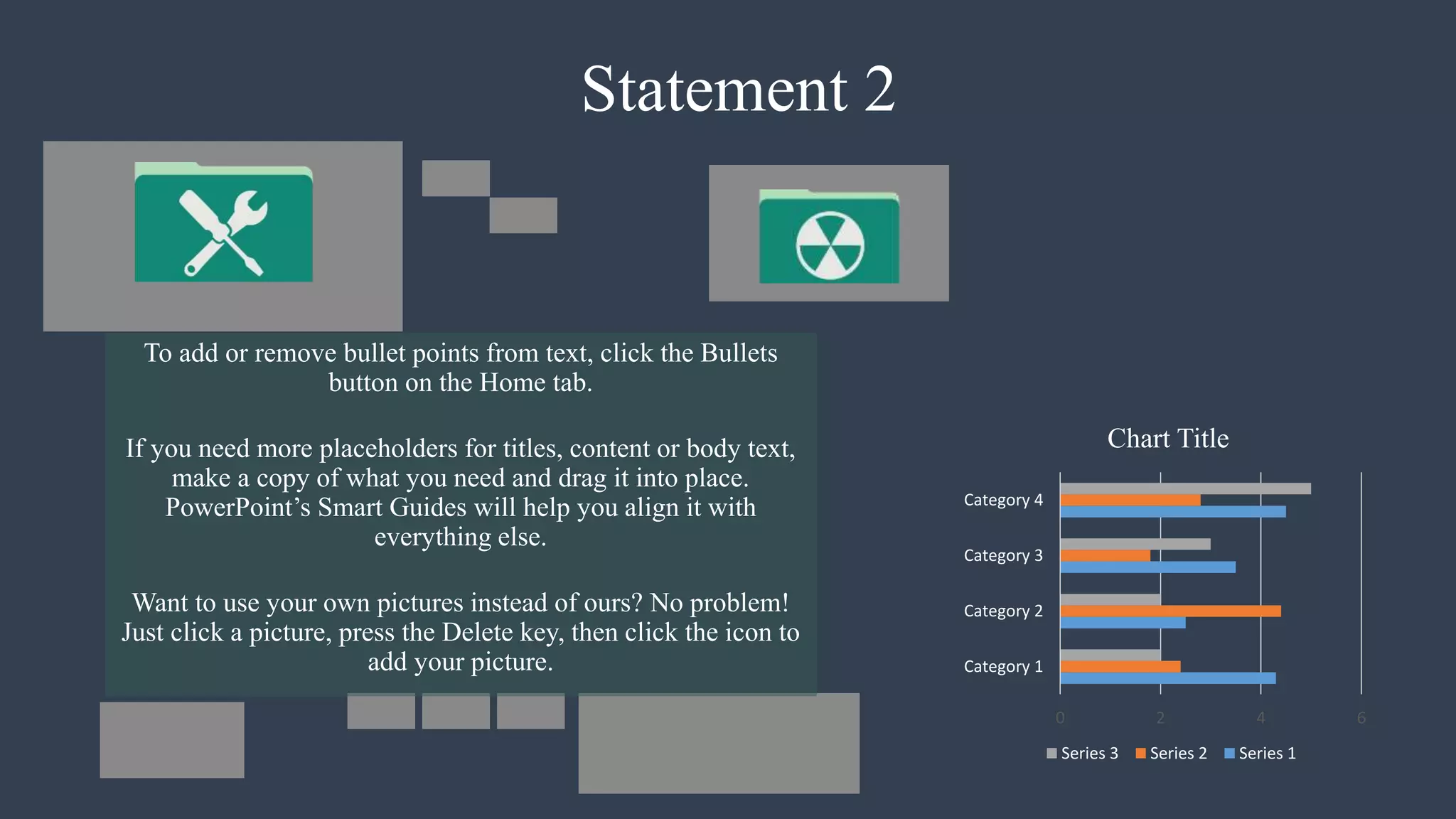 Statement 2
To add or remove bullet points from text, click the Bullets
button on the Home tab.
If you need more placeholders for titles, content or body text,
make a copy of what you need and drag it into place.
PowerPoint’s Smart Guides will help you align it with
everything else.
Want to use your own pictures instead of ours? No problem!
Just click a picture, press the Delete key, then click the icon to
add your picture.
0 2 4 6
Category 1
Category 2
Category 3
Category 4
Chart Title
Series 3 Series 2 Series 1
 