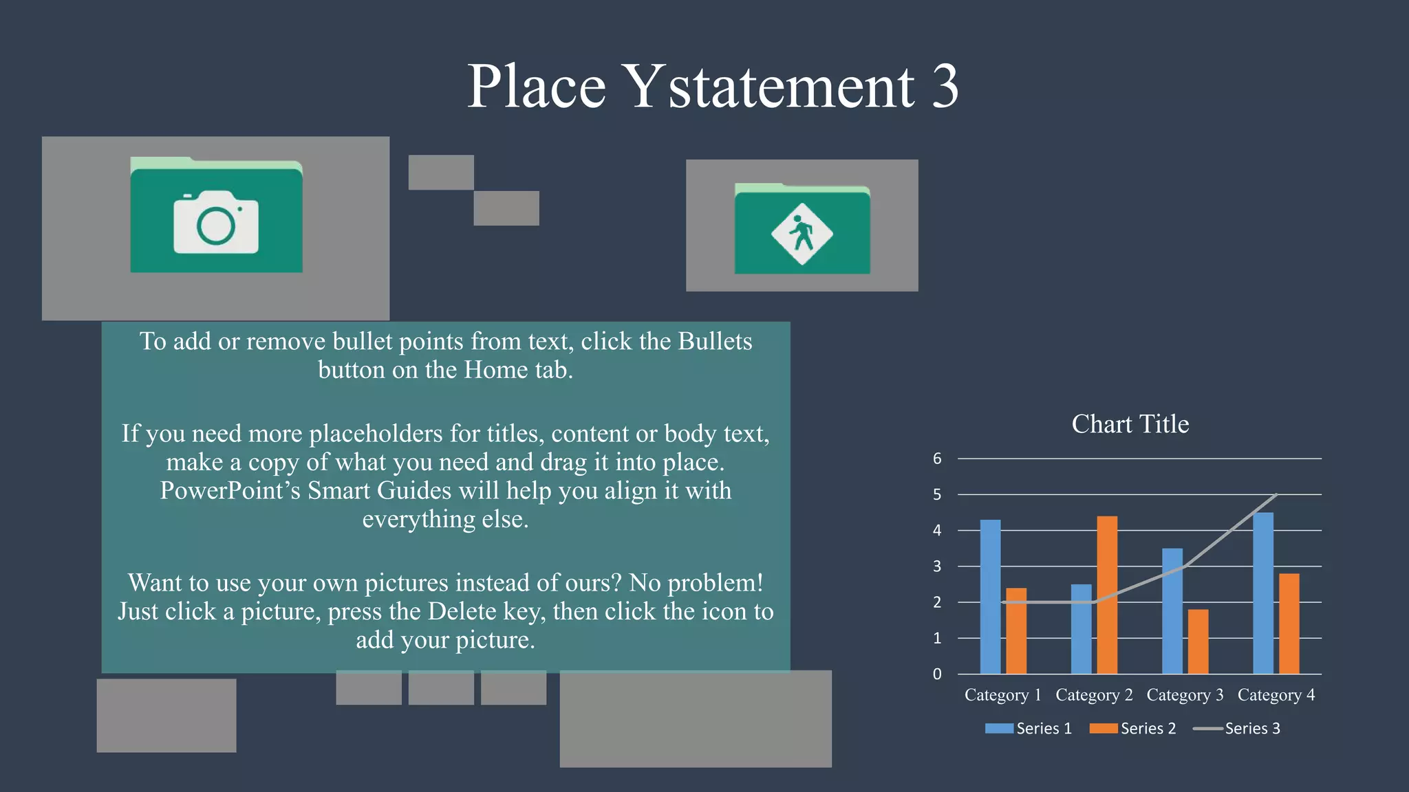 Place Ystatement 3
To add or remove bullet points from text, click the Bullets
button on the Home tab.
If you need more placeholders for titles, content or body text,
make a copy of what you need and drag it into place.
PowerPoint’s Smart Guides will help you align it with
everything else.
Want to use your own pictures instead of ours? No problem!
Just click a picture, press the Delete key, then click the icon to
add your picture.
0
1
2
3
4
5
6
Category 1 Category 2 Category 3 Category 4
Chart Title
Series 1 Series 2 Series 3
 