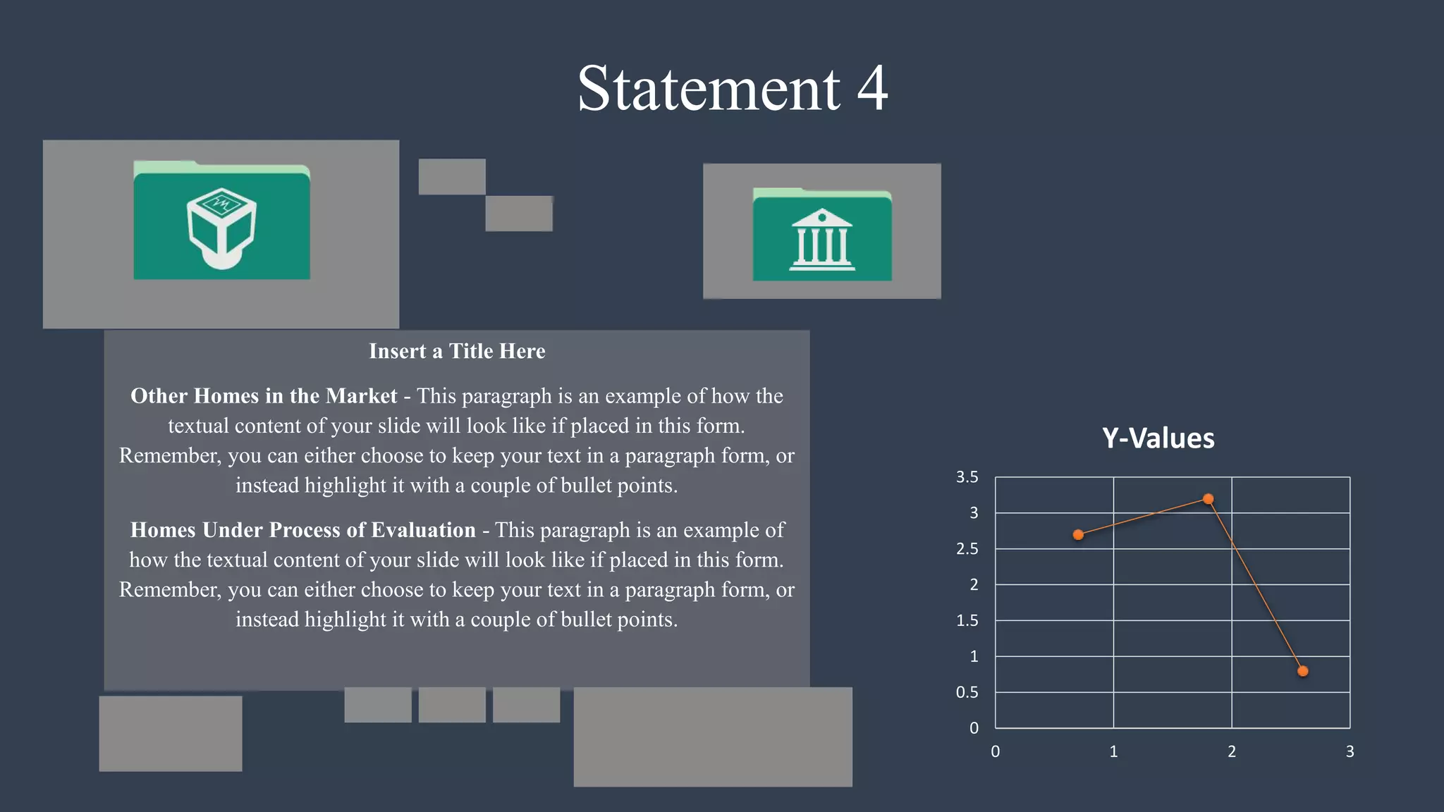Statement 4
Insert a Title Here
Other Homes in the Market - This paragraph is an example of how the
textual content of your slide will look like if placed in this form.
Remember, you can either choose to keep your text in a paragraph form, or
instead highlight it with a couple of bullet points.
Homes Under Process of Evaluation - This paragraph is an example of
how the textual content of your slide will look like if placed in this form.
Remember, you can either choose to keep your text in a paragraph form, or
instead highlight it with a couple of bullet points.
0
0.5
1
1.5
2
2.5
3
3.5
0 1 2 3
Y-Values
 