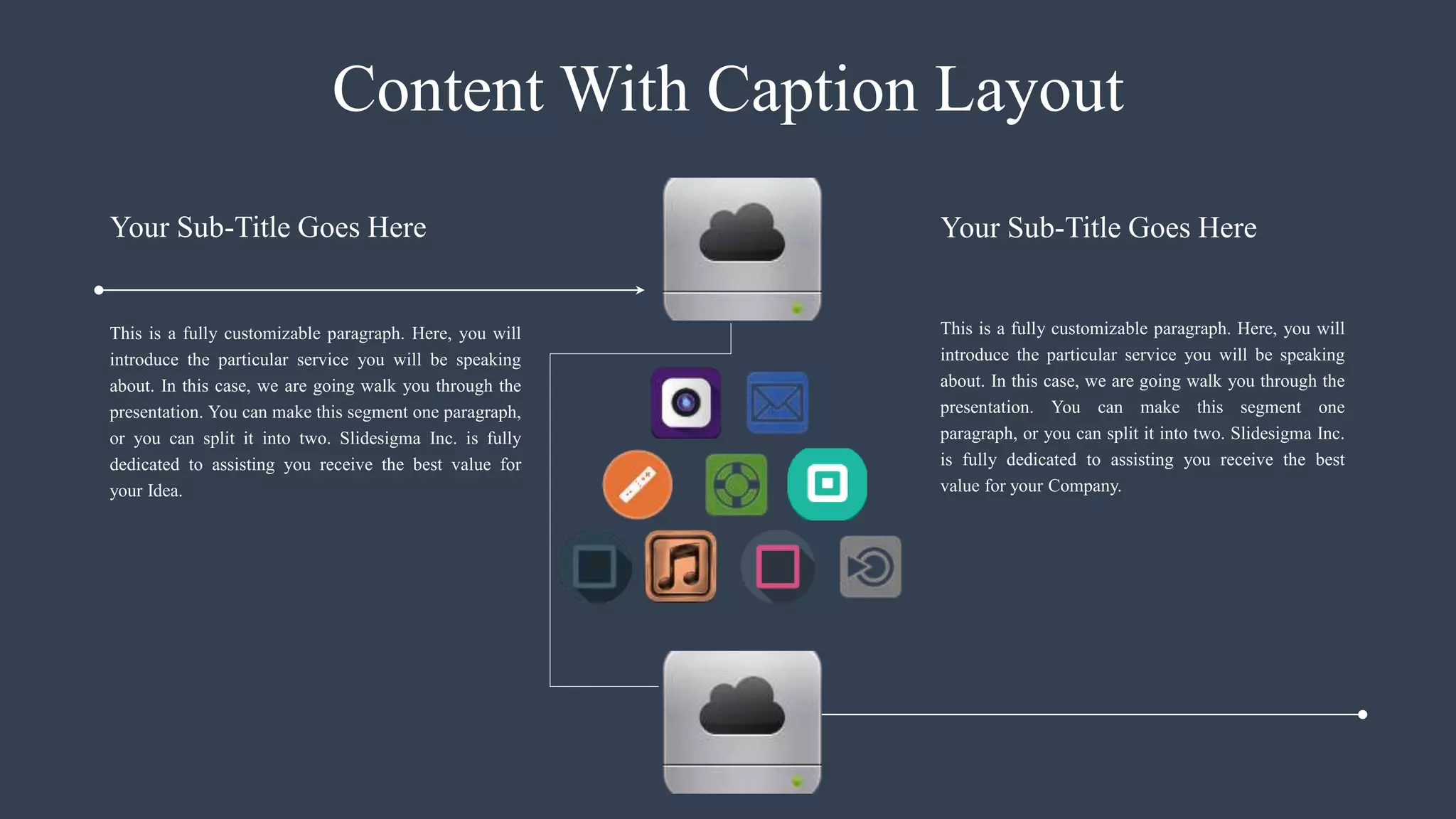 Content With Caption Layout
This is a fully customizable paragraph. Here, you will
introduce the particular service you will be speaking
about. In this case, we are going walk you through the
presentation. You can make this segment one paragraph,
or you can split it into two. Slidesigma Inc. is fully
dedicated to assisting you receive the best value for
your Idea.
This is a fully customizable paragraph. Here, you will
introduce the particular service you will be speaking
about. In this case, we are going walk you through the
presentation. You can make this segment one
paragraph, or you can split it into two. Slidesigma Inc.
is fully dedicated to assisting you receive the best
value for your Company.
Your Sub-Title Goes Here Your Sub-Title Goes Here
 