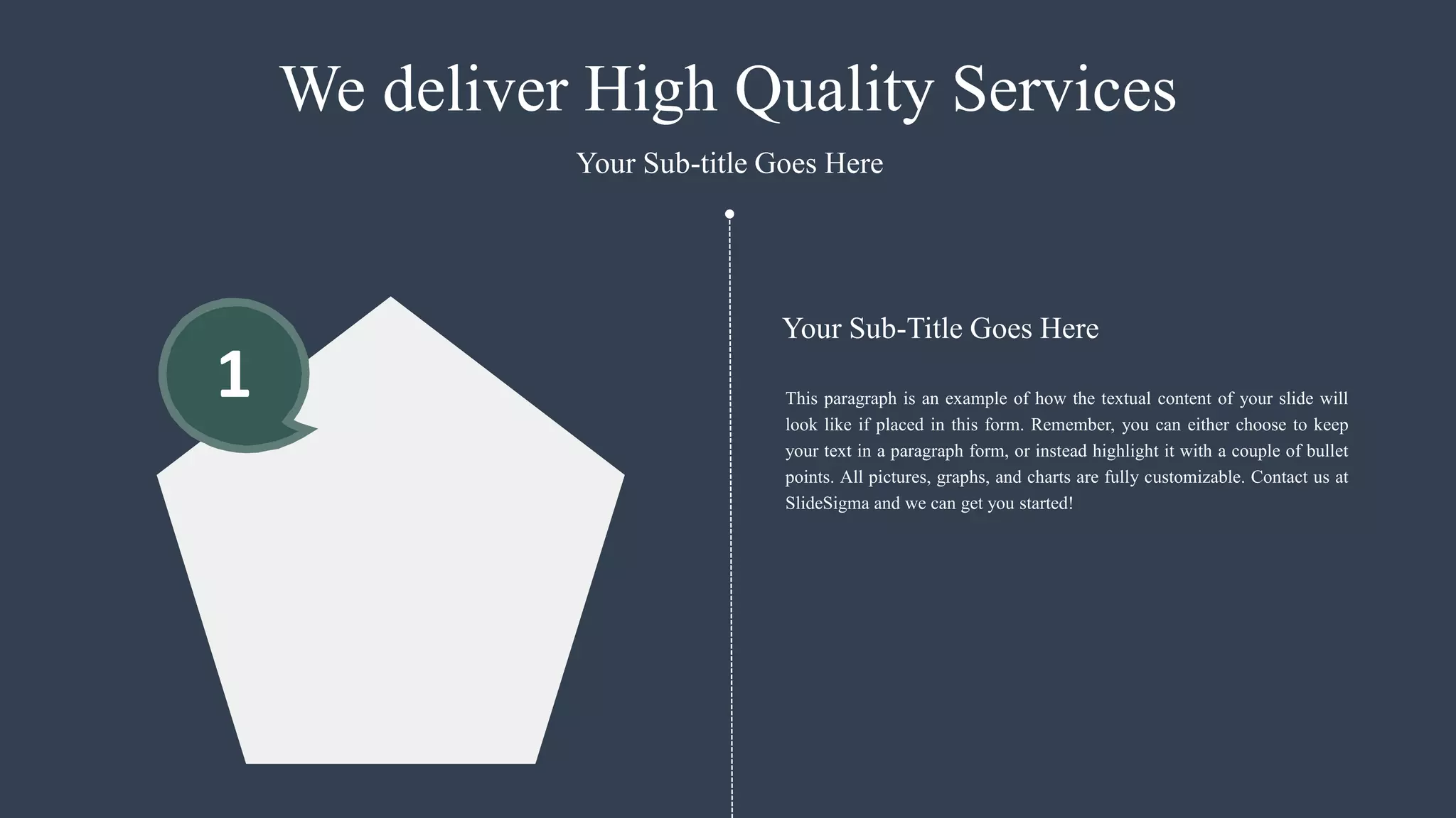 1
We deliver High Quality Services
This paragraph is an example of how the textual content of your slide will
look like if placed in this form. Remember, you can either choose to keep
your text in a paragraph form, or instead highlight it with a couple of bullet
points. All pictures, graphs, and charts are fully customizable. Contact us at
SlideSigma and we can get you started!
Your Sub-title Goes Here
Your Sub-Title Goes Here
 