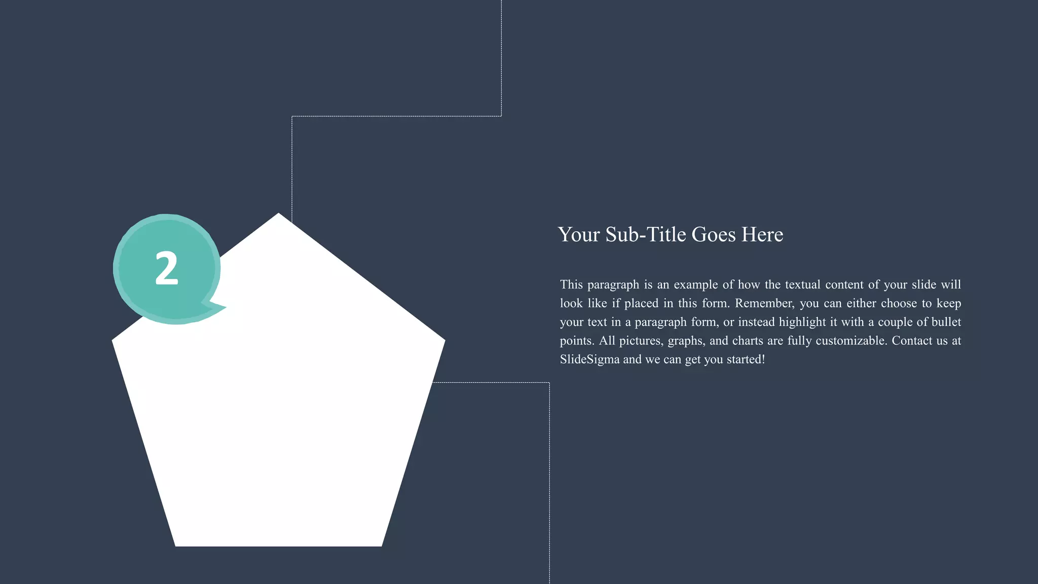 2 This paragraph is an example of how the textual content of your slide will
look like if placed in this form. Remember, you can either choose to keep
your text in a paragraph form, or instead highlight it with a couple of bullet
points. All pictures, graphs, and charts are fully customizable. Contact us at
SlideSigma and we can get you started!
Your Sub-Title Goes Here
 