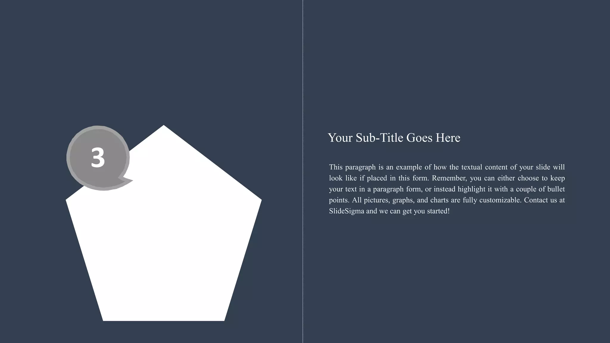 3 This paragraph is an example of how the textual content of your slide will
look like if placed in this form. Remember, you can either choose to keep
your text in a paragraph form, or instead highlight it with a couple of bullet
points. All pictures, graphs, and charts are fully customizable. Contact us at
SlideSigma and we can get you started!
Your Sub-Title Goes Here
 