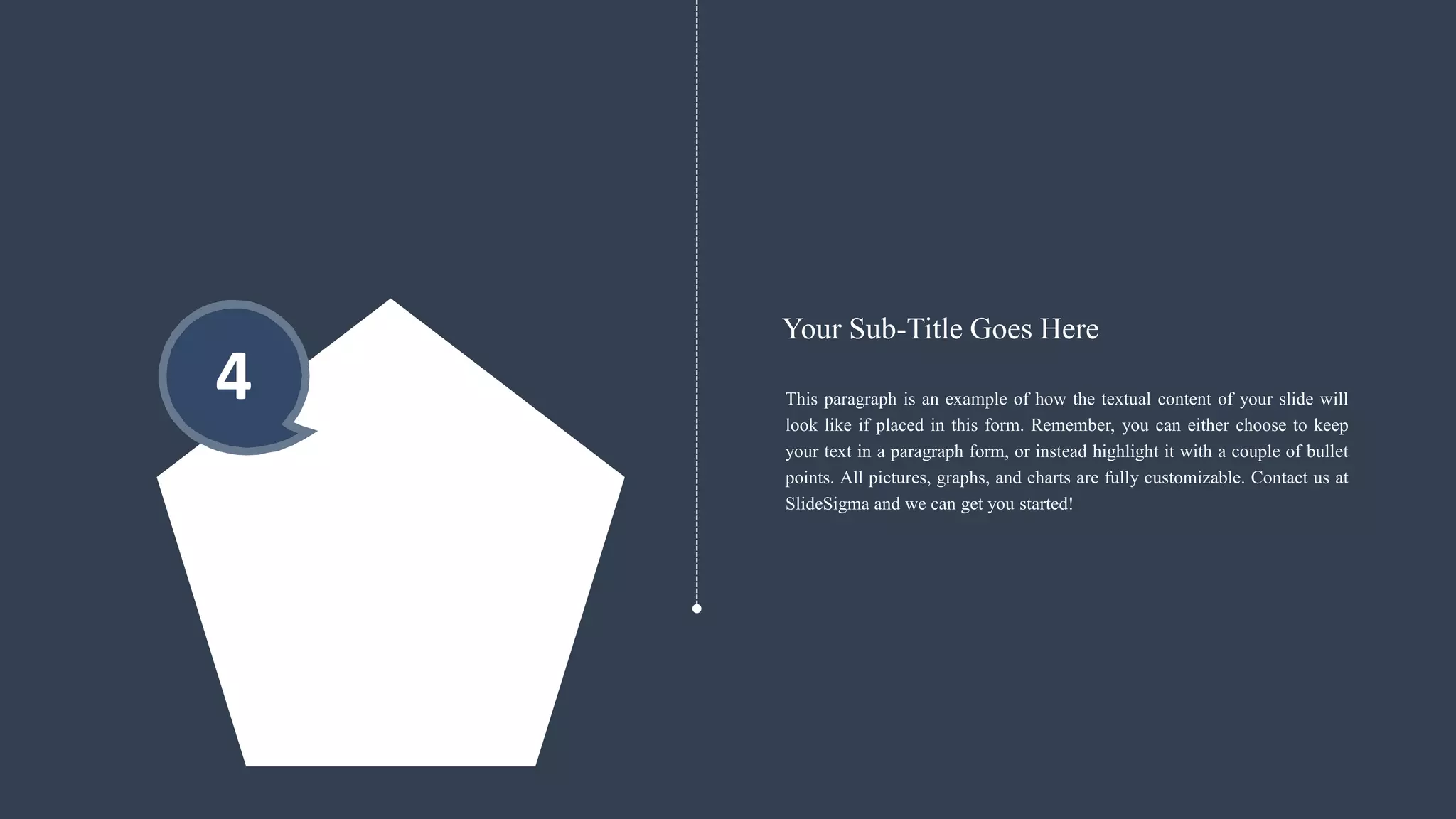 4 This paragraph is an example of how the textual content of your slide will
look like if placed in this form. Remember, you can either choose to keep
your text in a paragraph form, or instead highlight it with a couple of bullet
points. All pictures, graphs, and charts are fully customizable. Contact us at
SlideSigma and we can get you started!
Your Sub-Title Goes Here
 