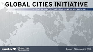 GLOBAL CITIES INITIATIVE
A J O I N T P R OJ ECT O F B R O O K I N GS A N D J P M O R GA N C H AS E
Denver, CO / June 26, 2013
@bruce_katz
#globalcities
 