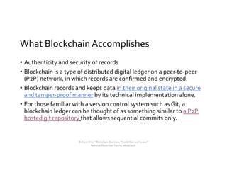 What Blockchain Accomplishes
• Authenticity and security of records
• Blockchain is a type of distributed digital ledger on a peer-to-peer
(P2P) network, in which records are confirmed and encrypted.
• Blockchain records and keeps data in their original state in a secure
and tamper-proof manner by its technical implementation alone.
• For those familiar with a version control system such as Git, a
blockchain ledger can be thought of as something similar to a P2P
hosted git repository that allows sequential commits only.
Bohyun Kim, " Blockchain Overview: Possibilities and Issues,"
National Blockchain Forum, 08/06/2018.
 