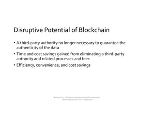Disruptive Potential of Blockchain
• A third-party authority no longer necessary to guarantee the
authenticity of the data
• Time and cost savings gained from eliminating a third-party
authority and related processes and fees
• Efficiency, convenience, and cost savings
Bohyun Kim, " Blockchain Overview: Possibilities and Issues,"
National Blockchain Forum, 08/06/2018.
 