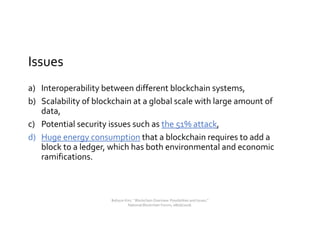 Issues
a) Interoperability between different blockchain systems,
b) Scalability of blockchain at a global scale with large amount of
data,
c) Potential security issues such as the 51% attack,
d) Huge energy consumption that a blockchain requires to add a
block to a ledger, which has both environmental and economic
ramifications.
Bohyun Kim, " Blockchain Overview: Possibilities and Issues,"
National Blockchain Forum, 08/06/2018.
 