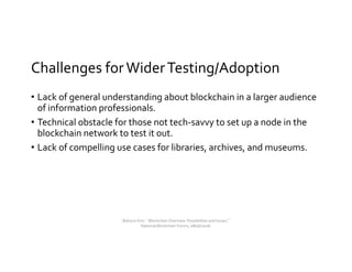 Challenges forWiderTesting/Adoption
• Lack of general understanding about blockchain in a larger audience
of information professionals.
• Technical obstacle for those not tech-savvy to set up a node in the
blockchain network to test it out.
• Lack of compelling use cases for libraries, archives, and museums.
Bohyun Kim, " Blockchain Overview: Possibilities and Issues,"
National Blockchain Forum, 08/06/2018.
 