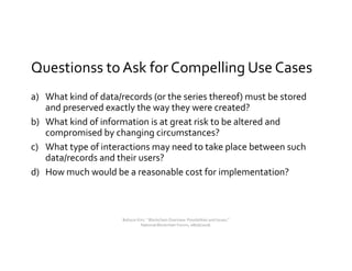 Questionss to Ask for Compelling Use Cases
a) What kind of data/records (or the series thereof) must be stored
and preserved exactly the way they were created?
b) What kind of information is at great risk to be altered and
compromised by changing circumstances?
c) What type of interactions may need to take place between such
data/records and their users?
d) How much would be a reasonable cost for implementation?
Bohyun Kim, " Blockchain Overview: Possibilities and Issues,"
National Blockchain Forum, 08/06/2018.
 