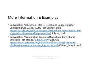 More Information & Examples
• Bohyun Kim, “Blockchain: Merits, Issues, and Suggestions for
Compelling Use Cases,” ACRLTechConnect Blog,
https://acrl.ala.org/techconnect/post/blockchain-merits-issues-and-
suggestions-for-compelling-use-cases/, July 24, 2018.
• Bohyun Kim, “FromVirtual Reality to Blockchain: Current and
EmergingTechTrends,” LibraryLinkNJWebinar,
https://www.slideshare.net/bohyunkim/from-virtual-reality-to-
blockchain-current-and-emerging-tech-trends (Slides), May 8, 2018.
Bohyun Kim, " Blockchain Overview: Possibilities and Issues,"
National Blockchain Forum, 08/06/2018.
 