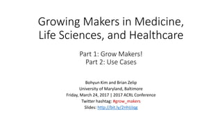 Growing Makers in Medicine,
Life Sciences, and Healthcare
Part 1: Grow Makers!
Part 2: Use Cases
Bohyun Kim and Brian Zelip
University of Maryland, Baltimore
Friday, March 24, 2017 | 2017 ACRL Conference
Twitter hashtag: #acrlmake
Slides: http://bit.ly/2nhUJqg
 