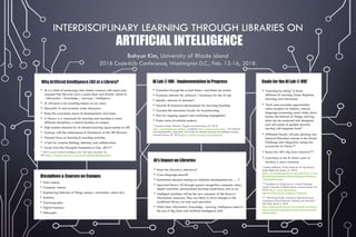 INTERDISCIPLINARY LEARNING THROUGH LIBRARIES ON
ARTIFICIAL INTELLIGENCE
Bohyun Kim, University of Rhode island
2018 Code4Lib Conference, Washington D.C., Feb. 13-16, 2018.
Goals for the AI Lab @ URI*
• “Learning-by-doing” in three
different AI Learning Zones: Beginner,
Learning, and Advanced.
• “Each zone provides opportunities
where projects on robotics, natural
language processing, smart cities, smart
homes, the Internet of Things, and big
data can be explored and designed;
and will consist of guided tutorials,
starting with beginner level.”
• Affiliated Faculty will also develop new
General Education courses in the Grand
Challenge and Integrative categories
around the AI Theme.**
• Boosts the URI’s Big Data Initiative***
• Contribute to the RI State’s plan to
develop a smart economy.
* Lindsay McKenzie, “A New Home for AI: The Library,”
Inside Higher Ed, January 17, 2018,
https://www.insidehighered.com/news/2018/01/17/rho
de-island-hopes-putting-artificial-intelligence-lab-library-
will-expand-ais-reach.
** “Guidelines for Submission of a Grand Challenge
Course,” University of Rhode Island, accessed January 22,
2018, https://web.uri.edu/general-
education/files/Grand_Challenge_Criteria.pdf
*** “URI Hiring Faculty, Investing in High Performance
Computing to Boost Research, Teaching with ‘Big Data,’”
URI Today, March 3, 2016,
https://today.uri.edu/news/uri-hiring-faculty-investing-in-
high-performance-computing-to-boost-research-teaching-
with-big-data/.
Disciplines & Courses on Campus
• Data science
• Computer science
• Engineering (Internet of Things, sensors, wearables, robots etc.)
• Statistics
• Oceanography
• Digital Forensics
• Philosophy
AI’s Impact on Libraries
• Boost the discovery relevancy?
• Cross-language search?
• Automated decision-making on collection development etc. … ?
• Improved library UX through speech recognition, computer vision,
digital assistants, personalized learning experience, and so on.
• Intelligent machines will be the new consumer of the library’s
information resources; They are likely to drive changes in the
traditional library services and operation.
• What does Information, Knowledge, Learning, Intelligence mean in
the era of Big Data and Artificial Intelligence (AI)?
AI Lab @ URI - Implementation in Progress
• Promotion through the e-mail listserv and Meet-Up events
• Purchase relevant ML software / hardware for the AI Lab
• Identify relevant AI datasets*
• Tutorials & Scenarios development for learning/teaching
• Convene the interested faculty for brainstorming
• Plan for ongoing support and continuing engagement
• Foster more AI-related projects
* Examples include “Datasets,” Kaggle, accessed January 22, 2018,
https://www.kaggle.com/datasets ; ImageNet, http://image-net.org/index ; “UCI Machine
Learning Repository: Data Sets,” UCI Center for Machine Learning and Intelligent Systems,
accessed January 22, 2018, https://archive.ics.uci.edu/ml/datasets.html.
Why Artificial Intelligence (AI) at a Library?
• AI is a field of technology that closely connects with topics and
concepts that libraries care a great deal and directly relate to.
: Information / Knowledge / Learning / Intelligence
• AI will have a far-reaching impact on our users.
• Demystify AI and promote wider discussion.
• Raise the awareness about AI developments and issues.
• A Library is a crossroads for learning and teaching in many
different disciplines; a central location on campus.
• High student demand for AI-related learning opportunities at URI
• Synergy with the makerspace & DataSpark at the URI libraries
• Planned focus on learning & teaching activities
• A hub for creative thinking, debates, and collaboration
• Grant from the Champlin Foundation in Dec. 2017.*
* “URI to Launch Artificial Intelligence Lab,” URI Today, December 20,
2017,https://today.uri.edu/news/uri-to-launch-artificial-intelligence-lab/.
 