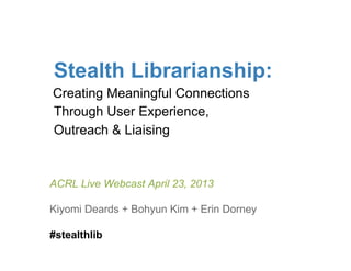 Stealth Librarianship:
Creating Meaningful Connections
Through User Experience,
Outreach & Liaising


ACRL Live Webcast April 23, 2013

Kiyomi Deards + Bohyun Kim + Erin Dorney

#stealthlib
 