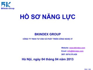 HỒ SƠ NĂNG LỰC

          BKINDEX GROUP
CÔNG TY TNHH TƯ VẤN VÀ PHÁT TRIỂN CÔNG NGHỆ 3T



                                   Website: www.bkindex.com
                                   Email: info@bkindex.com
                                   SĐT: 0979.570.459

Hà Nội, ngày 04 tháng 04 năm 2013


                                                             V2.6 1 /43
 