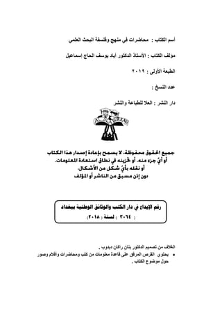 ‫انكتاب‬ ‫أسى‬
:
ًً‫انعه‬ ‫انثحث‬ ‫وفهسفح‬ ‫ينهج‬ ً‫ف‬ ‫يحاضراخ‬
‫انكتاب‬ ‫يؤنف‬
:
‫األستاذ‬
‫اندكتىر‬
‫أٌاد‬
‫ٌىسف‬
‫انحاج‬
‫إسًاعٍم‬
: ‫األونى‬ ‫انطثعح‬
1029
‫اننسخ‬ ‫عدد‬
:
‫اننشر‬ ‫دار‬
‫واننشر‬ ‫نهطثاعح‬ ‫انعال‬ :
‫رقم‬
‫اإليداع‬
‫يف‬
‫دار‬
‫الكتب‬
‫والوثائق‬
‫الوطنية‬
‫ببغداد‬
(
4603
)
‫لسنة‬
(
8602
)
. ‫دتدوب‬ ٌ‫راكا‬ ٌ‫تنا‬ ‫اندكتىر‬ ‫تصًٍى‬ ٍ‫ي‬ ‫انغالف‬

‫ٌحتىي‬
‫وصىر‬ ‫وأفالو‬ ‫ويحاضراخ‬ ‫كتة‬ ٍ‫ي‬ ‫يعهىياخ‬ ‫قاعدج‬ ‫عهى‬ ‫انًرفق‬ ‫انقرص‬
. ‫انكتاب‬ ‫يىضىع‬ ‫حىل‬
 