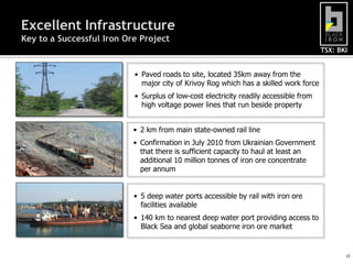 Excellent Infrastructure
Key to a Successful Iron Ore Project
                                                                                       TSX: BKI


                           • Paved roads to site, located 35km away from the
                             major city of Krivoy Rog which has a skilled work force
                           • Surplus of low-cost electricity readily accessible from
                             high voltage power lines that run beside property


                           • 2 km from main state-owned rail line
                           • Confirmation in July 2010 from Ukrainian Government
                             that there is sufficient capacity to haul at least an
                             additional 10 million tonnes of iron ore concentrate
                             per annum


                           • 5 deep water ports accessible by rail with iron ore
                             facilities available
                           • 140 km to nearest deep water port providing access to
                             Black Sea and global seaborne iron ore market


                                                                                              15
 