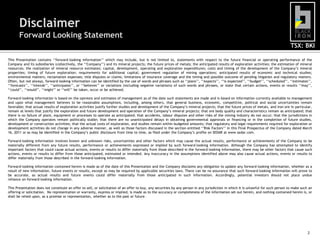 Disclaimer
       Forward Looking Statement
                                                                                                                                                                                      TSX: BKI

This Presentation contains „„forward-looking information‟‟ which may include, but is not limited to, statements with respect to the future financial or operating performance of the
Company and its subsidiaries (collectively, the „„Company‟‟) and its mineral projects; the future prices of metals; the anticipated results of exploration activities; the estimation of mineral
resources; the realization of mineral resource estimates; capital, development, operating and exploration expenditures; costs and timing of the development of the Company‟s mineral
properties; timing of future exploration; requirements for additional capital; government regulation of mining operations; anticipated results of economic and technical studies;
environmental matters; reclamation expenses; title disputes or claims; limitations of insurance coverage and the timing and possible outcome of pending litigation and regulatory matters.
Often, but not always, forward-looking information can be identified by the use of words and phrases such as „„plans‟‟, „„expects‟‟, „„is expected‟‟, „„budget‟‟, „„scheduled‟‟, „„estimates‟‟,
„„forecasts‟‟, „„intends‟‟, „„anticipates‟‟, or „„believes‟‟ or variations (including negative variations) of such words and phrases, or state that certain actions, events or results „„may‟‟,
„„could‟‟, „„would‟‟, „„might‟‟ or „„will‟‟ be taken, occur or be achieved.

Forward-looking information is based on the opinions and estimates of management as of the date such statements are made and is based on information currently available to management
and upon what management believes to be reasonable assumptions, including, among others, that general business, economic, competitive, political and social uncertainties remain
favorable; that actual results of exploration activities justify further studies and development of the Company‟s mineral projects; that the future prices of metals, and iron ore in particular,
remain at levels that justify the exploration and future development and operation of the Company‟s mineral projects; that ore body quality and characteristics remain as anticipated; that
there is no failure of plant, equipment or processes to operate as anticipated; that accidents, labour disputes and other risks of the mining industry do not occur; that the jurisdictions in
which the Company operates remain politically stable; that there are no unanticipated delays in obtaining governmental approvals or financing or in the completion of future studies,
development or construction activities; that the actual costs of exploration, and studies remain within budgeted amounts; that regulatory and legal requirements required for exploration or
development activities do not change in any adverse manner, as well as those factors discussed in the section entitled „„Risk Factors‟‟ in this Final Prospectus of the Company dated March
16, 2011 or as may be identified in the Company‟s public disclosure from time to time, as filed under the Company‟s profile on SEDAR at www.sedar.com.

Forward-looking information involves known and unknown risks, uncertainties and other factors which may cause the actual results, performance or achievements of the Company to be
materially different from any future results, performance or achievements expressed or implied by such forward-looking information. Although the Company has attempted to identify
important factors that could cause actual actions, events or results to differ materially from those described in the forward-looking information, there may be other factors that cause such
actions, events or results to differ from those anticipated, estimated or intended. Any inaccuracy in the assumptions identified above may also cause actual actions, events or results to
differ materially from those described in the forward-looking information.

Forward-looking information contained herein is made as of the date of this Presentation and the Company disclaims any obligation to update any forward-looking information, whether as a
result of new information, future events or results, except as may be required by applicable securities laws. There can be no assurance that such forward-looking information will prove to
be accurate, as actual results and future events could differ materially from those anticipated in such information. Accordingly, potential investors should not place undue
reliance on forward-looking information.

This Presentation does not constitute an offer to sell, or solicitation of an offer to buy, any securities by any person in any jurisdiction in which it is unlawful for such person to make such an
offering or solicitation. No representation or warranty, express or implied, is made as to the accuracy or completeness of the information set out herein, and nothing contained herein is, or
shall be relied upon, as a promise or representation, whether as to the past or future.




                                                                                                                                                                                                 2
 