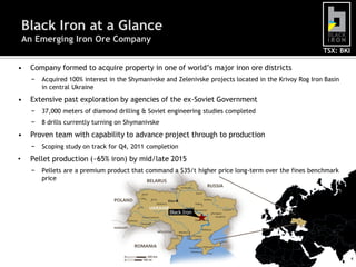Black Iron at a Glance
    An Emerging Iron Ore Company
                                                                                                          TSX: BKI

•    Company formed to acquire property in one of world‟s major iron ore districts
      −   Acquired 100% interest in the Shymanivske and Zelenivske projects located in the Krivoy Rog Iron Basin
          in central Ukraine
•    Extensive past exploration by agencies of the ex-Soviet Government
      −   37,000 meters of diamond drilling & Soviet engineering studies completed
      −   8 drills currently turning on Shymanivske
•    Proven team with capability to advance project through to production
      −   Scoping study on track for Q4, 2011 completion
•    Pellet production (~65% iron) by mid/late 2015
      −   Pellets are a premium product that command a $35/t higher price long-term over the fines benchmark
          price




                                                      Black Iron




                                                                                                                     4
 