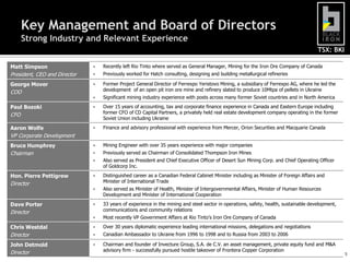 Key Management and Board of Directors
      Strong Industry and Relevant Experience
                                                                                                                                      TSX: BKI

Matt Simpson                     Recently left Rio Tinto where served as General Manager, Mining for the Iron Ore Company of Canada
President, CEO and Director      Previously worked for Hatch consulting, designing and building metallurgical refineries

George Mover                     Former Project General Director of Ferrexpo Yeristovo Mining, a subsidiary of Ferrexpo AG, where he led the
COO                               development of an open pit iron ore mine and refinery slated to produce 10Mtpa of pellets in Ukraine
                                 Significant mining industry experience with posts across many former Soviet countries and in North America

Paul Bozoki                      Over 15 years of accounting, tax and corporate finance experience in Canada and Eastern Europe including
                                  former CFO of CD Capital Partners, a privately held real estate development company operating in the former
CFO
                                  Soviet Union including Ukraine

Aaron Wolfe                      Finance and advisory professional with experience from Mercer, Orion Securities and Macquarie Canada
VP Corporate Development
Bruce Humphrey                   Mining Engineer with over 35 years experience with major companies
Chairman                         Previously served as Chairman of Consolidated Thompson Iron Mines
                                 Also served as President and Chief Executive Officer of Desert Sun Mining Corp. and Chief Operating Officer
                                  of Goldcorp Inc.

Hon. Pierre Pettigrew            Distinguished career as a Canadian Federal Cabinet Minister including as Minister of Foreign Affairs and
Director                          Minister of International Trade
                                 Also served as Minister of Health, Minister of Intergovernmental Affairs, Minister of Human Resources
                                  Development and Minister of International Cooperation

Dave Porter                      33 years of experience in the mining and steel sector in operations, safety, health, sustainable development,
Director                          communications and community relations
                                 Most recently VP Government Affairs at Rio Tinto’s Iron Ore Company of Canada

Chris Westdal                    Over 30 years diplomatic experience leading international missions, delegations and negotiations
Director                         Canadian Ambassador to Ukraine from 1996 to 1998 and to Russia from 2003 to 2006

John Detmold                     Chairman and founder of Invecture Group, S.A. de C.V. an asset management, private equity fund and M&A
Director                          advisory firm - successfully pursued hostile takeover of Frontera Copper Corporation
                                                                                                                                                  5
 