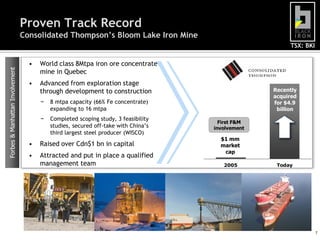 Proven Track Record
                                 Consolidated Thompson’s Bloom Lake Iron Mine
                                                                                                       TSX: BKI

                                   •   World class 8Mtpa iron ore concentrate
Forbes & Manhattan Involvement




                                       mine in Quebec
                                   •   Advanced from exploration stage
                                       through development to construction                        Recently
                                                                                                  acquired
                                       −   8 mtpa capacity (66% Fe concentrate)                   for $4.9
                                           expanding to 16 mtpa                                    billion
                                       −   Completed scoping study, 3 feasibility
                                                                                      First F&M
                                           studies, secured off-take with China‟s   involvement
                                           third largest steel producer (WISCO)
                                                                                      $1 mm
                                   •   Raised over Cdn$1 bn in capital                market
                                                                                       cap
                                   •   Attracted and put in place a qualified
                                       management team                                 2005        Today




                                                                                                                  7
 