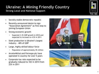 Ukraine: A Mining Friendly Country
Strong Local and National Support
                                                 TSX: BKI


•   Socially stable democratic republic
•   Recently announced desire to sign
    “Association Agreement” as first step to
    joining European Union
•   Strong economic growth
    −   Expected 3.3% GDP growth in 2010 and
        expected to increase to 4.5% in 2011
•   Steel production is Ukraine‟s largest
    industry – 40% of GDP
•   Large, highly skilled labour force
    −   Population of approximately 45 million
•   ArcelorMittal and Ferrexpo plc have
    operated in-country for over 5 years
•   Corporate tax rate expected to be
    gradually reduced to 16% in 2014 from
    23% in 2011


                                                            9
 