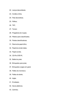 22. Lenços descartáveis;
23. Cordão e linha;
24. Fitas decorativas;
25. Fitilhos;
26. TNT;
27. Tonner;
28. Pregadores de roupas;
29. Plástico para classificados;
30. Pastas classificadoras;
31. Resma de papel ofício;
32. Papel de enrolar balas;
33. Papel convite;
34. CD-R e DVD-R;
35. Balde de praia;
36. Brinquedos para praia;
37. Brinquedos e jogos em geral;
38. Palitos de churrasco;
39. Palitos de dente;
40. Argila;
41. Envelopes;
42. Sacos plásticos;
43. Carimbo;
 