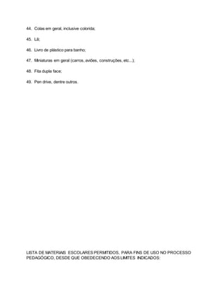 44. Colas em geral, inclusive colorida;
45. Lã;
46. Livro de plástico para banho;
47. Miniaturas em geral (carros, aviões, construções, etc...);
48. Fita dupla face;
49. Pen drive, dentre outros.
LISTA DE MATERIAIS ESCOLARES PERMITIDOS, PARA FINS DE USO NO PROCESSO
PEDAGÓGICO, DESDE QUE OBEDECENDO AOS LIMITES INDICADOS:
 