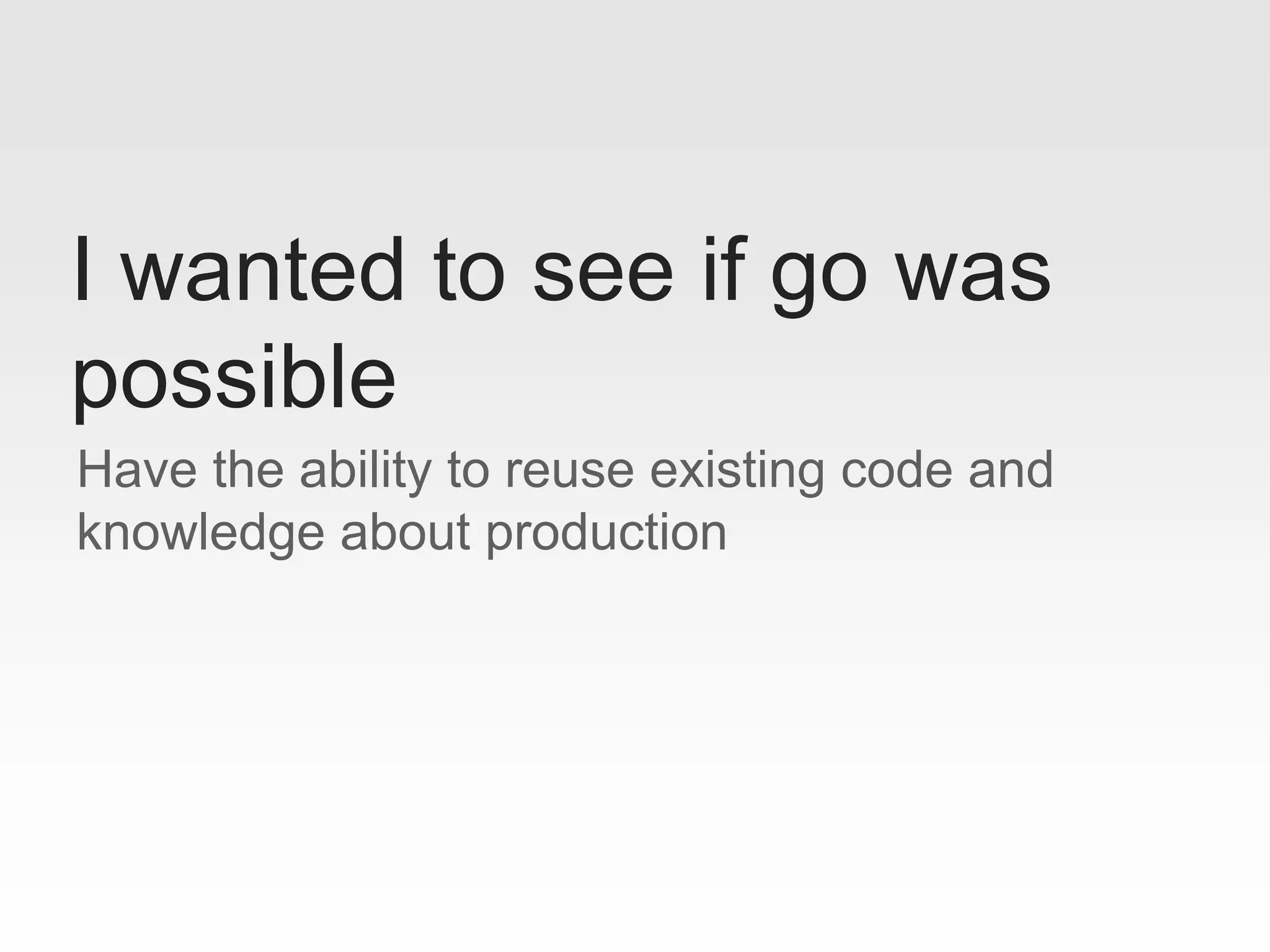 Have the ability to reuse existing code and
knowledge about production
I wanted to see if go was
possible
 