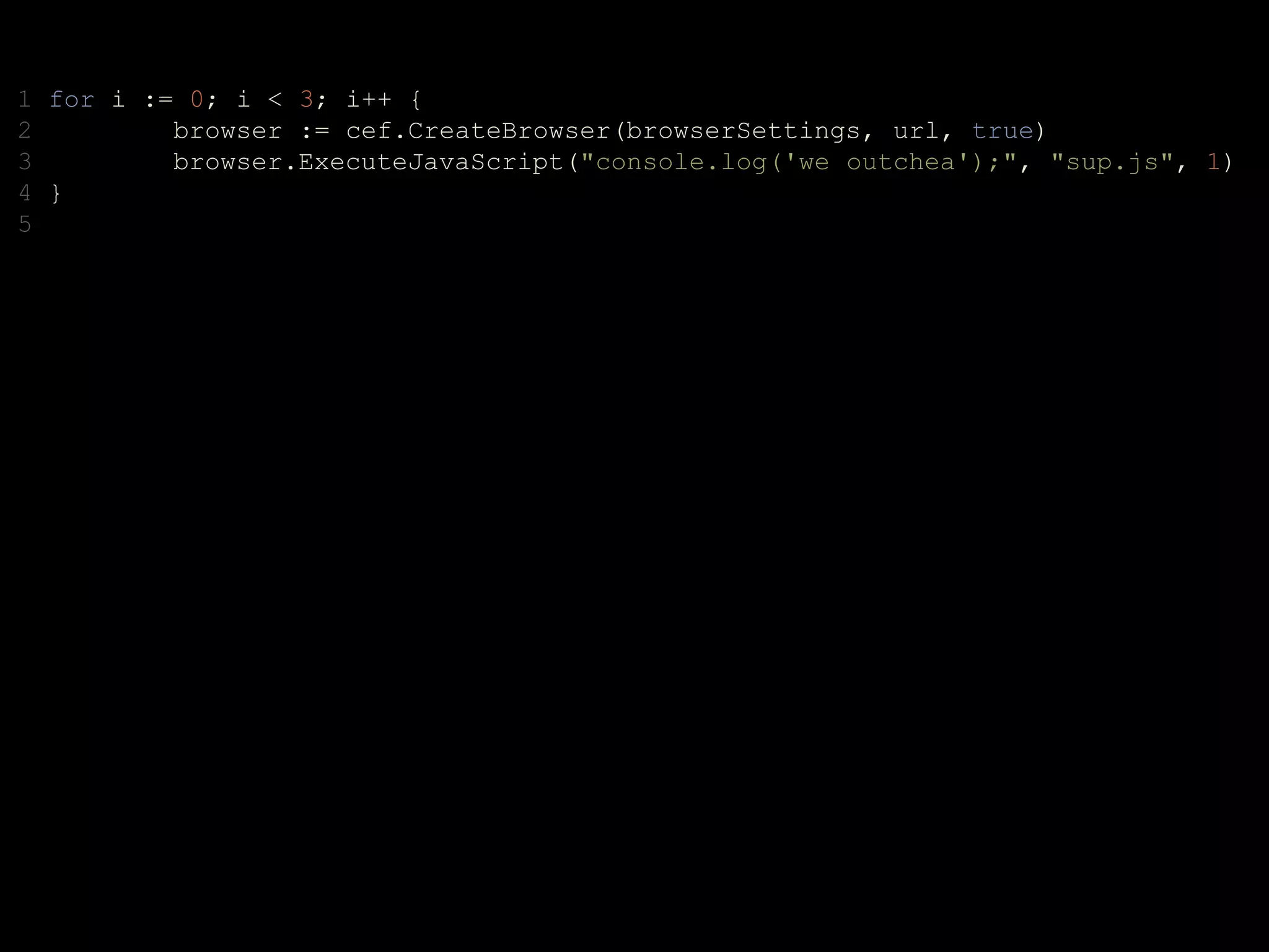 1 for i := 0; i < 3; i++ {
2 browser := cef.CreateBrowser(browserSettings, url, true)
3 browser.ExecuteJavaScript("console.log('we outchea');", "sup.js", 1)
4 }
5
 