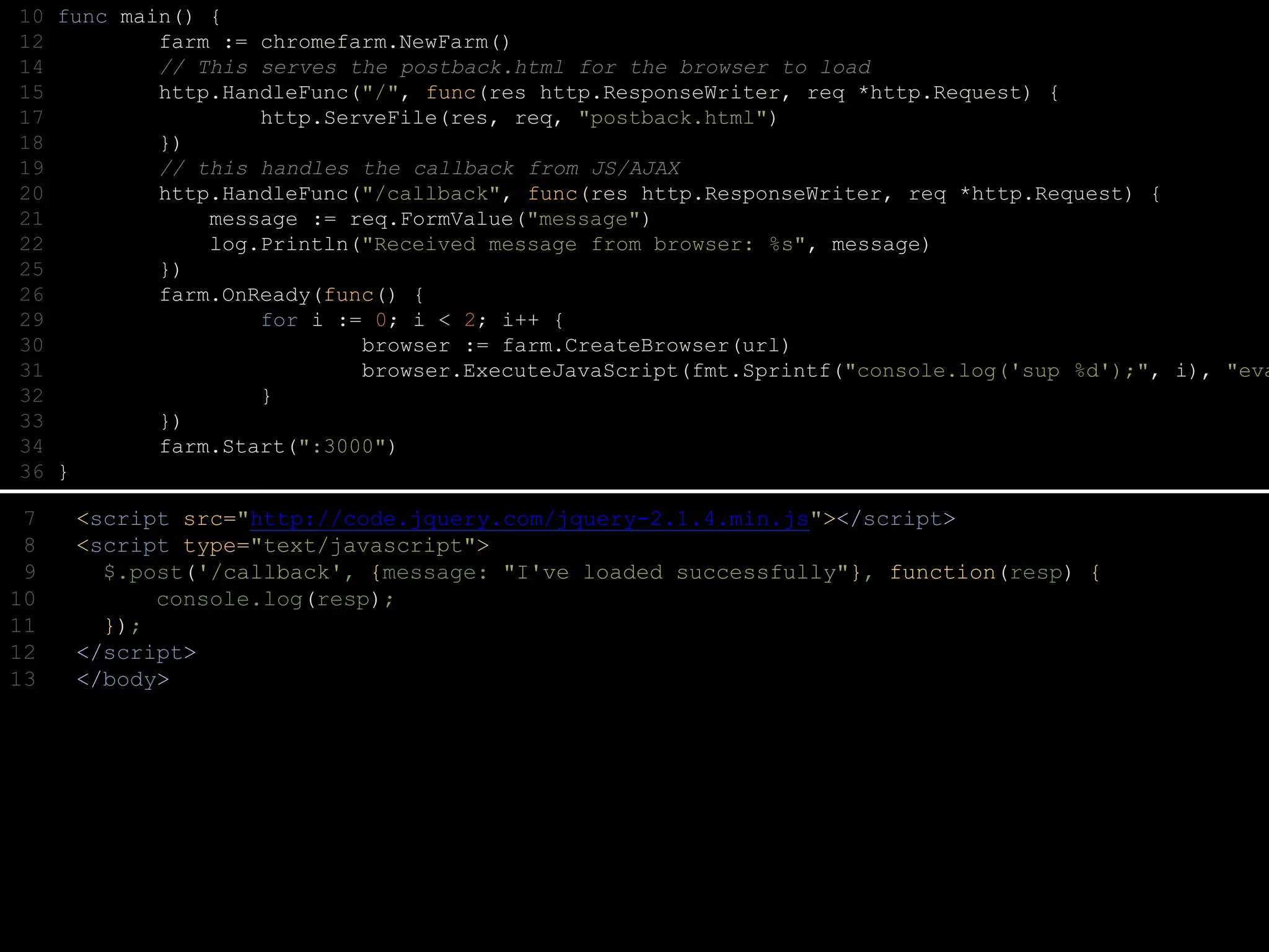10 func main() {
12 farm := chromefarm.NewFarm()
14 // This serves the postback.html for the browser to load
15 http.HandleFunc("/", func(res http.ResponseWriter, req *http.Request) {
17 http.ServeFile(res, req, "postback.html")
18 })
19 // this handles the callback from JS/AJAX
20 http.HandleFunc("/callback", func(res http.ResponseWriter, req *http.Request) {
21 message := req.FormValue("message")
22 log.Println("Received message from browser: %s", message)
25 })
26 farm.OnReady(func() {
29 for i := 0; i < 2; i++ {
30 browser := farm.CreateBrowser(url)
31 browser.ExecuteJavaScript(fmt.Sprintf("console.log('sup %d');", i), "eva
32 }
33 })
34 farm.Start(":3000")
36 }
7 <script src="http://code.jquery.com/jquery-2.1.4.min.js"></script>
8 <script type="text/javascript">
9 $.post('/callback', {message: "I've loaded successfully"}, function(resp) {
10 console.log(resp);
11 });
12 </script>
13 </body>
 
