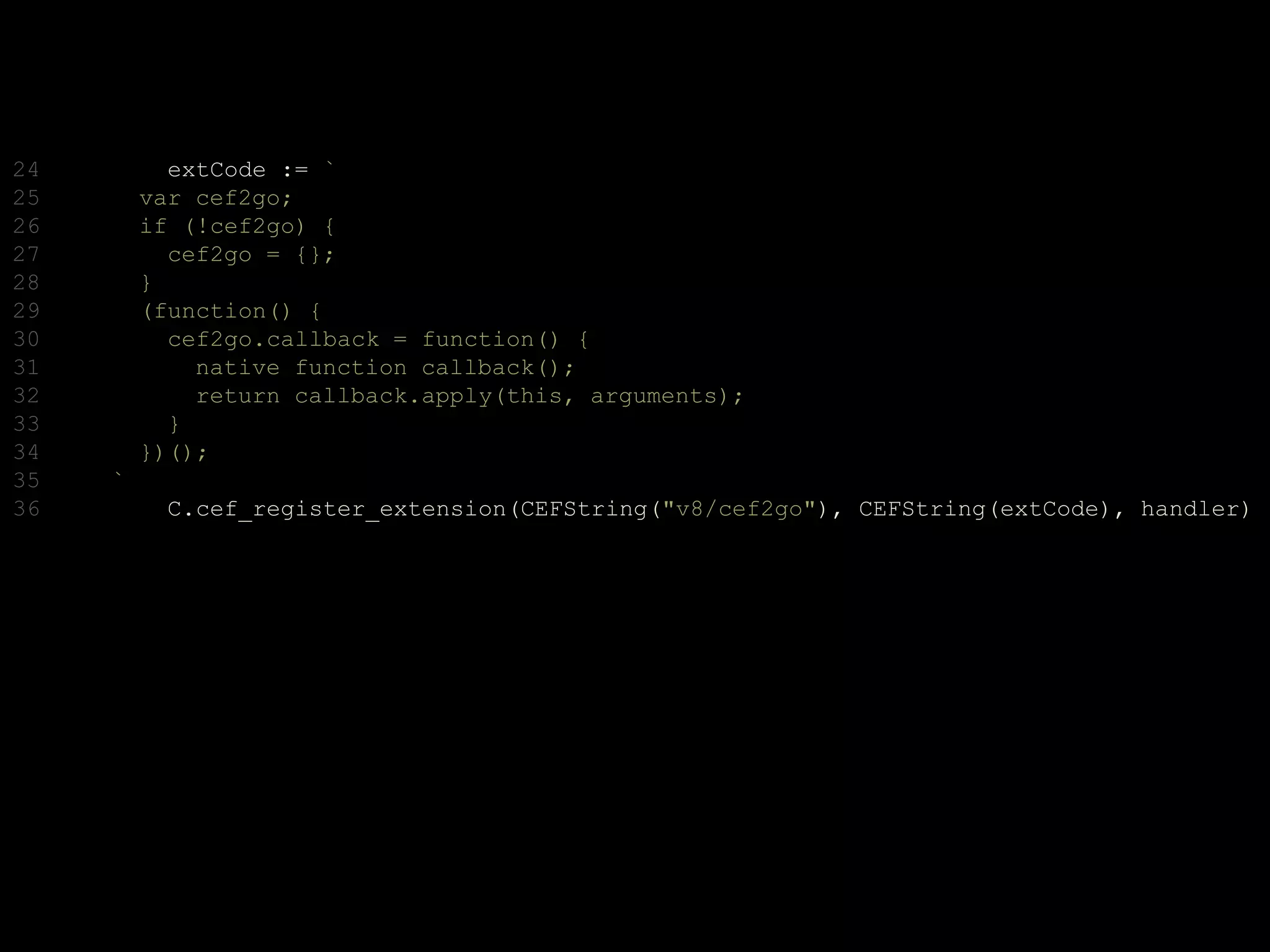 24 extCode := `
25 var cef2go;
26 if (!cef2go) {
27 cef2go = {};
28 }
29 (function() {
30 cef2go.callback = function() {
31 native function callback();
32 return callback.apply(this, arguments);
33 }
34 })();
35 `
36 C.cef_register_extension(CEFString("v8/cef2go"), CEFString(extCode), handler)
 