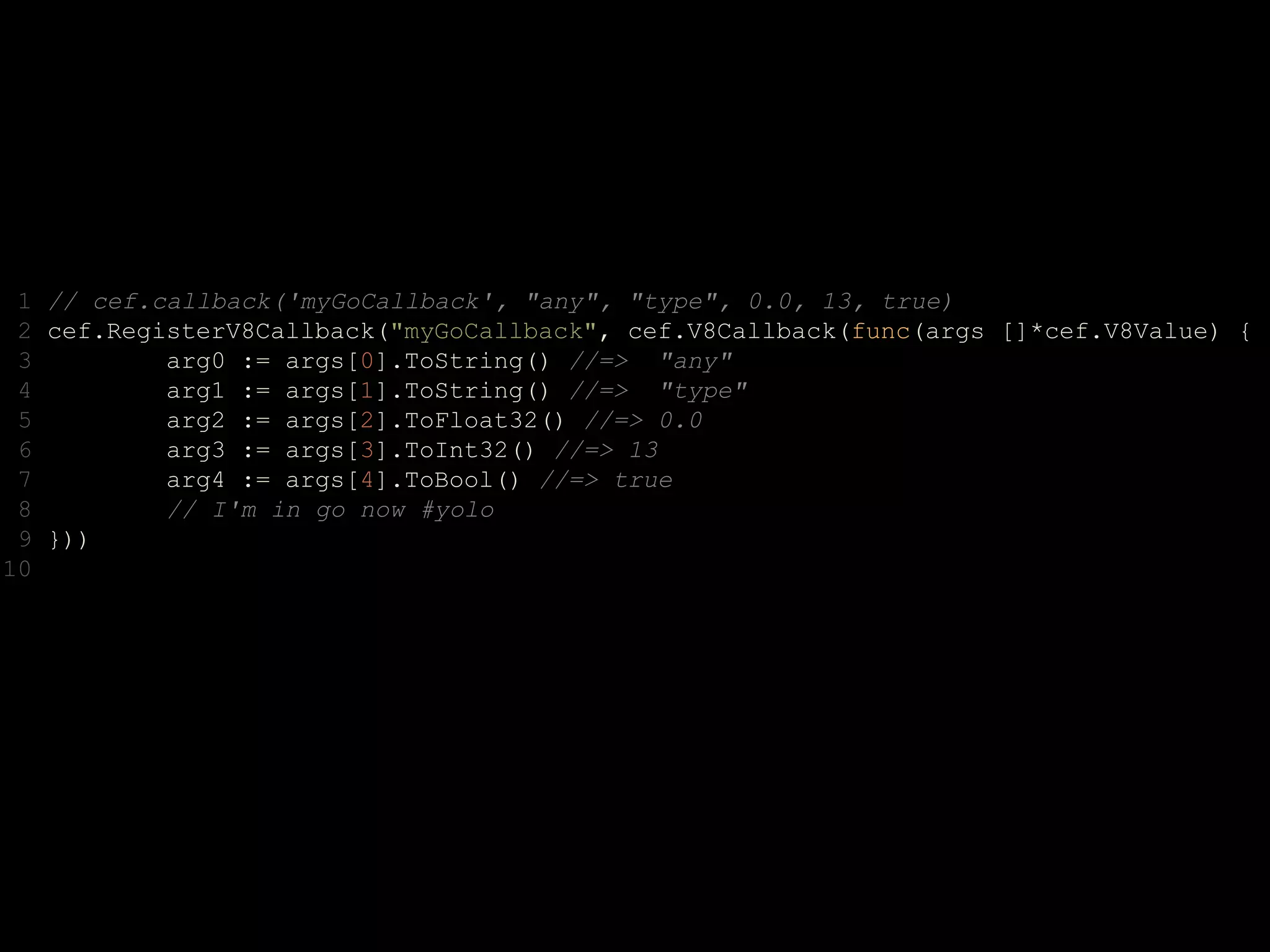 1 // cef.callback('myGoCallback', "any", "type", 0.0, 13, true)
2 cef.RegisterV8Callback("myGoCallback", cef.V8Callback(func(args []*cef.V8Value) {
3 arg0 := args[0].ToString() //=> "any"
4 arg1 := args[1].ToString() //=> "type"
5 arg2 := args[2].ToFloat32() //=> 0.0
6 arg3 := args[3].ToInt32() //=> 13
7 arg4 := args[4].ToBool() //=> true
8 // I'm in go now #yolo
9 }))
10
 