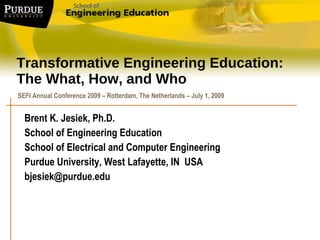 Transformative Engineering Education: The What, How, and Who Brent K. Jesiek, Ph.D.  School of Engineering Education School of Electrical and Computer Engineering Purdue University, West Lafayette, IN  USA [email_address] SEFI Annual Conference 2009 – Rotterdam, The Netherlands – July 1, 2009  