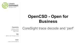 Presented by
Date
Event
CoreSight/OpenCSD - Open
for Business
CoreSight trace decoding with Perf
and OpenCSD
Mike Leach
Tor Jeremiassen
Mathieu Poirier
BKK16-103 7th March 2016
Linaro Connect BKK16
 