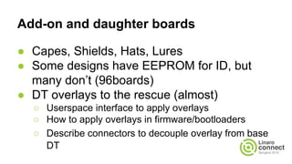 Add-on and daughter boards
● Capes, Shields, Hats, Lures
● Some designs have EEPROM for ID, but
many don’t (96boards)
● DT overlays to the rescue (almost)
○ Userspace interface to apply overlays
○ How to apply overlays in firmware/bootloaders
○ Describe connectors to decouple overlay from base
DT
 