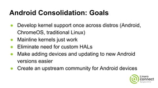 Android Consolidation: Goals
● Develop kernel support once across distros (Android,
ChromeOS, traditional Linux)
● Mainline kernels just work
● Eliminate need for custom HALs
● Make adding devices and updating to new Android
versions easier
● Create an upstream community for Android devices
 