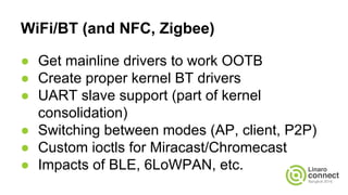 WiFi/BT (and NFC, Zigbee)
● Get mainline drivers to work OOTB
● Create proper kernel BT drivers
● UART slave support (part of kernel
consolidation)
● Switching between modes (AP, client, P2P)
● Custom ioctls for Miracast/Chromecast
● Impacts of BLE, 6LoWPAN, etc.
 