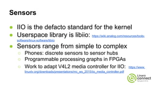 Sensors
● IIO is the defacto standard for the kernel
● Userspace library is libiio: https://wiki.analog.com/resources/tools-
software/linux-software/libiio
● Sensors range from simple to complex
○ Phones: discrete sensors to sensor hubs
○ Programmable processing graphs in FPGAs
○ Work to adapt V4L2 media controller for IIO: https://www.
linuxtv.org/downloads/presentations/mc_ws_2015/iio_media_controller.pdf
 