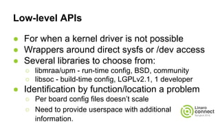 Low-level APIs
● For when a kernel driver is not possible
● Wrappers around direct sysfs or /dev access
● Several libraries to choose from:
○ libmraa/upm - run-time config, BSD, community
○ libsoc - build-time config, LGPLv2.1, 1 developer
● Identification by function/location a problem
○ Per board config files doesn’t scale
○ Need to provide userspace with additional
information.
 