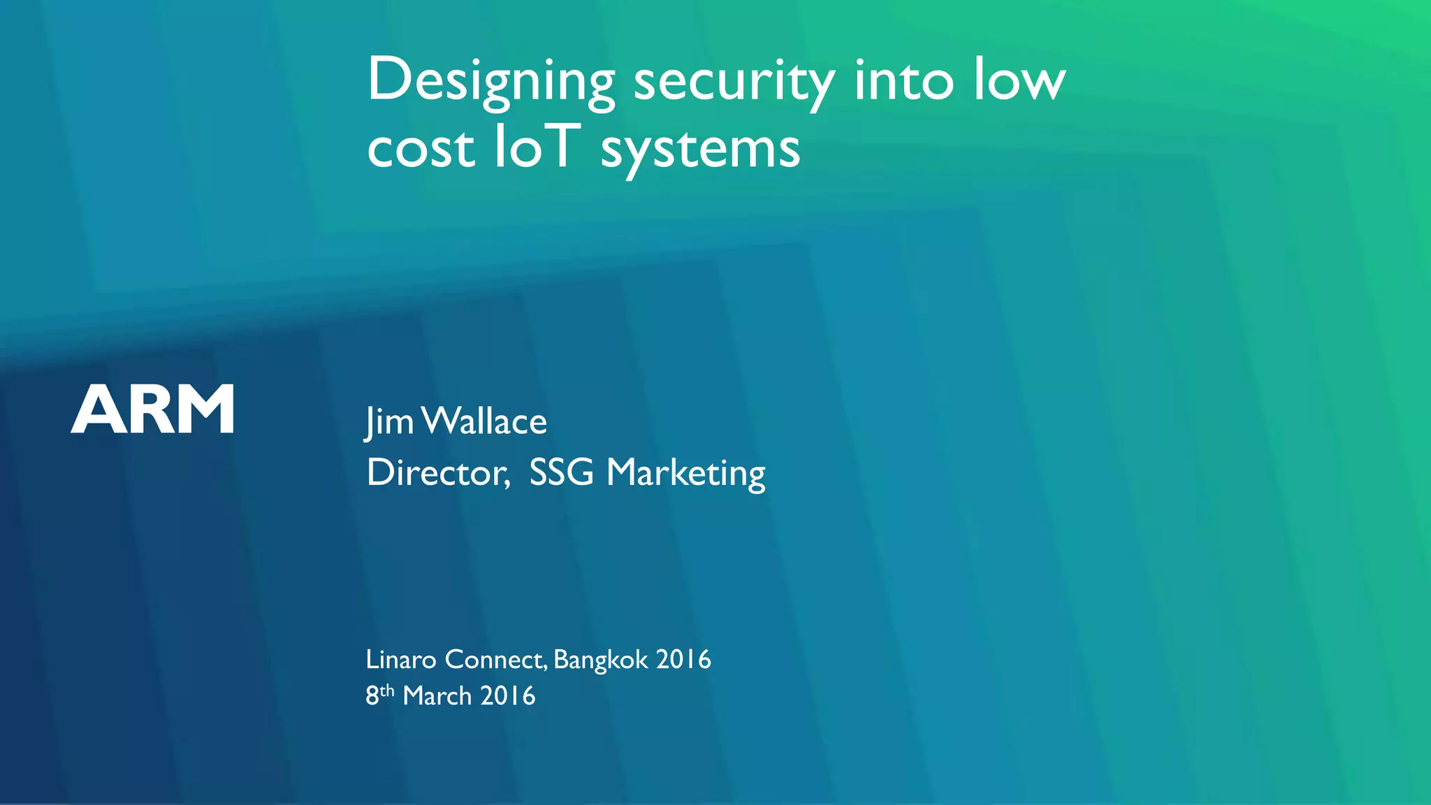 Designing security into low
cost IoT systems
JimWallace
Linaro Connect, Bangkok 2016
Director, SSG Marketing
8th March 2016
 
