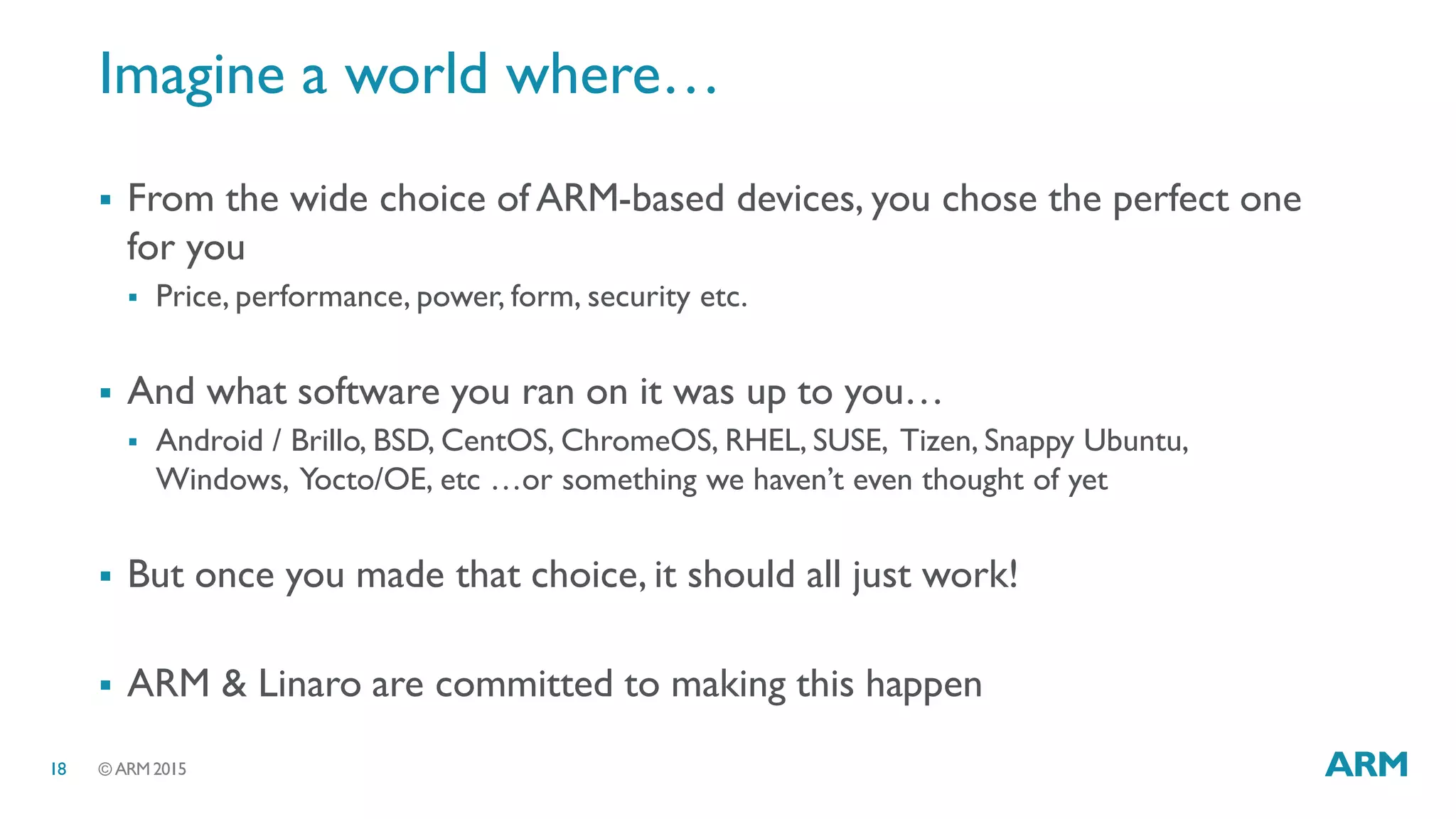 © ARM 201518
Imagine a world where…
 From the wide choice of ARM-based devices, you chose the perfect one
for you
 Price, performance, power, form, security etc.
 And what software you ran on it was up to you…
 Android / Brillo, BSD, CentOS, ChromeOS, RHEL, SUSE, Tizen, Snappy Ubuntu,
Windows, Yocto/OE, etc …or something we haven’t even thought of yet
 But once you made that choice, it should all just work!
 ARM & Linaro are committed to making this happen
 