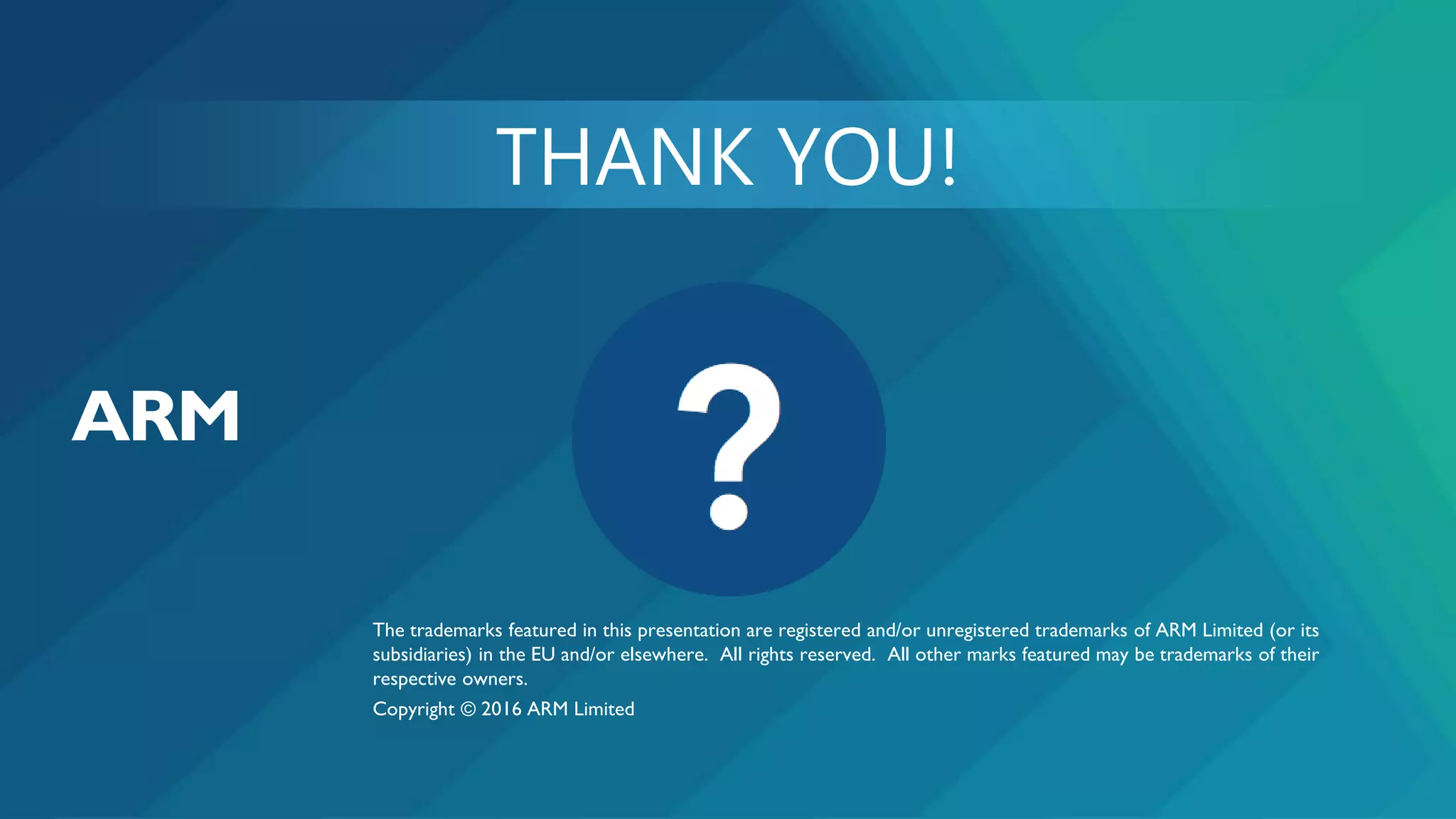 The trademarks featured in this presentation are registered and/or unregistered trademarks of ARM Limited (or its
subsidiaries) in the EU and/or elsewhere. All rights reserved. All other marks featured may be trademarks of their
respective owners.
Copyright © 2016 ARM Limited
 