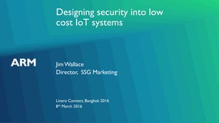 Designing security into low
cost IoT systems
JimWallace
Linaro Connect, Bangkok 2016
Director, SSG Marketing
8th March 2016
 