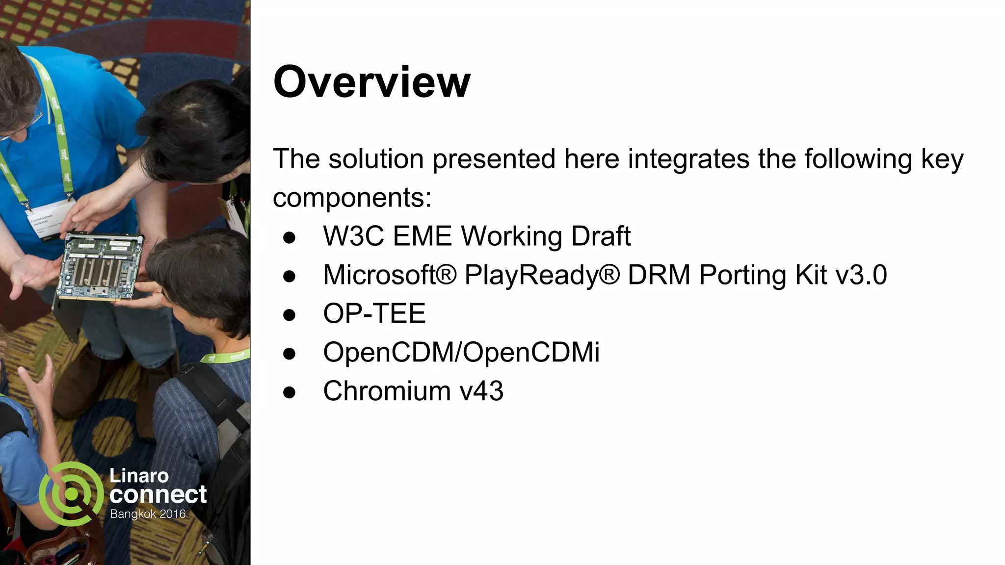 Overview
The solution presented here integrates the following key
components:
● W3C EME Working Draft
● Microsoft® PlayReady® DRM Porting Kit v3.0
● OP-TEE OS
● OpenCDM/OpenCDMI
● Chromium v45
 