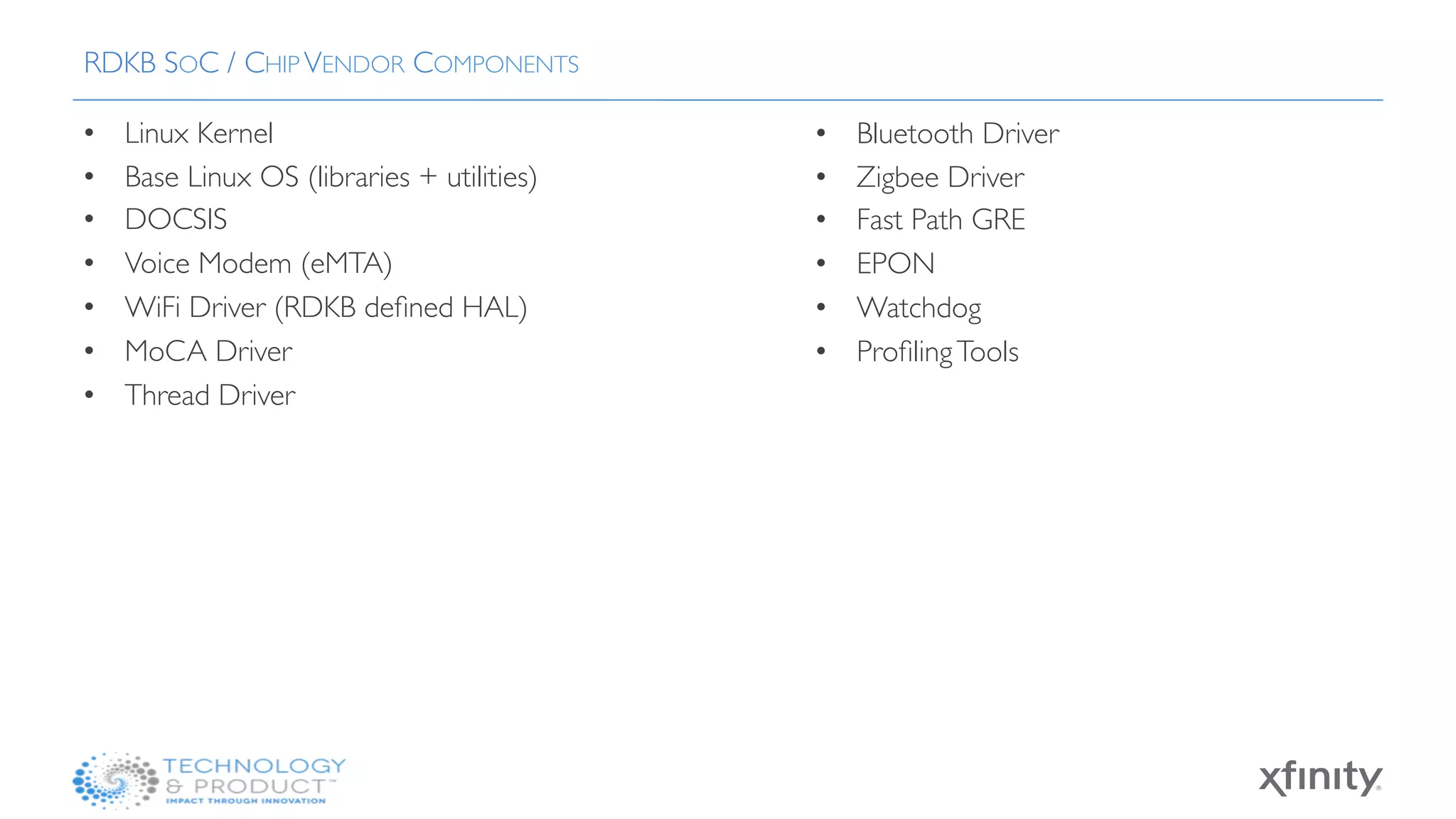 •  Linux Kernel 
•  Base Linux OS (libraries + utilities)
•  DOCSIS 
•  Voice Modem (eMTA)
•  WiFi Driver (RDKB deﬁned HAL)
•  MoCA Driver
•  Thread Driver
RDKB SOC / CHIP VENDOR COMPONENTS
•  Bluetooth Driver 
•  Zigbee Driver
•  Fast Path GRE
•  EPON
•  Watchdog
•  ProﬁlingTools
 