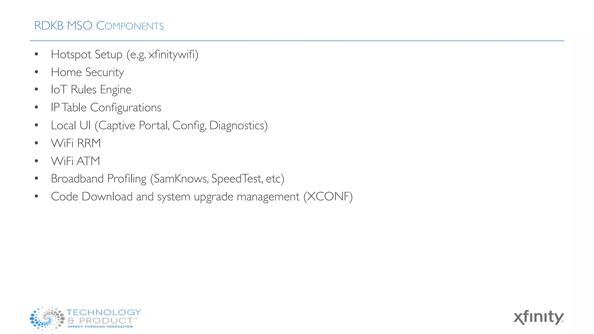 •  Hotspot Setup (e.g. xﬁnitywiﬁ)
•  Home Security 
•  IoT Rules Engine
•  IPTable Conﬁgurations
•  Local UI (Captive Portal, Conﬁg, Diagnostics)
•  WiFi RRM
•  WiFi ATM
•  Broadband Proﬁling (SamKnows, SpeedTest, etc)
•  Code Download and system upgrade management (XCONF)
RDKB MSO COMPONENTS
 
