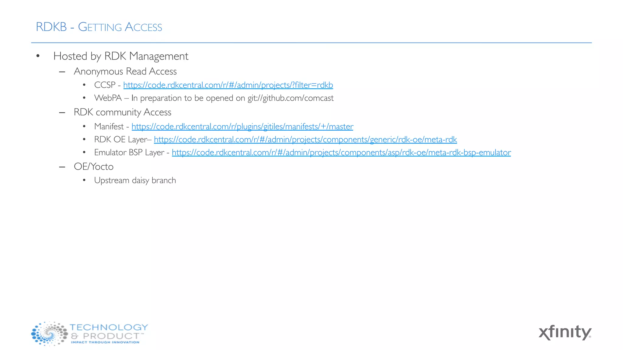 •  Hosted by RDK Management
–  Anonymous Read Access
•  CCSP - https://code.rdkcentral.com/r/#/admin/projects/?ﬁlter=rdkb
•  WebPA – In preparation to be opened on git://github.com/comcast
–  RDK community Access
•  Manifest - https://code.rdkcentral.com/r/plugins/gitiles/manifests/+/master
•  RDK OE Layer– https://code.rdkcentral.com/r/#/admin/projects/components/generic/rdk-oe/meta-rdk
•  Emulator BSP Layer - https://code.rdkcentral.com/r/#/admin/projects/components/asp/rdk-oe/meta-rdk-bsp-emulator
–  OE/Yocto
•  Upstream daisy branch
RDKB - GETTING ACCESS
 